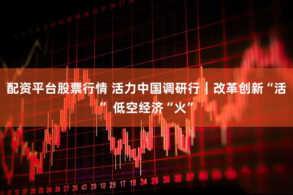 配资平台股票行情 活力中国调研行｜改革创新“活” 低空经济“火”