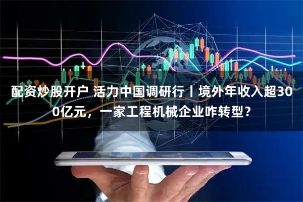 配资炒股开户 活力中国调研行丨境外年收入超300亿元，一家工程机械企业咋转型？