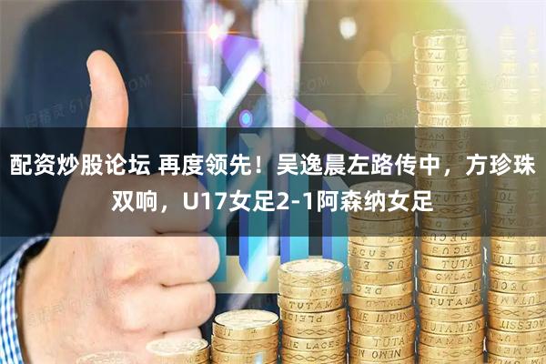 配资炒股论坛 再度领先！吴逸晨左路传中，方珍珠双响，U17女足2-1阿森纳女足