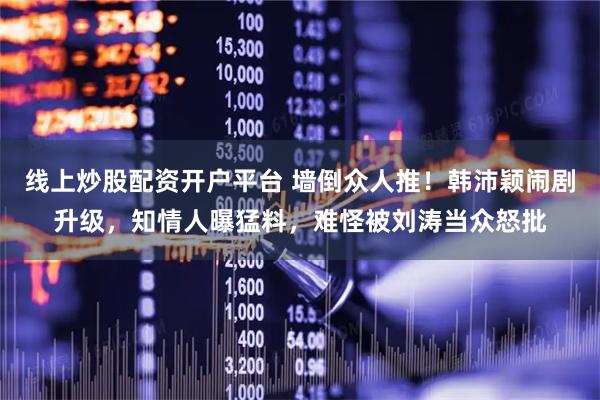 线上炒股配资开户平台 墙倒众人推！韩沛颖闹剧升级，知情人曝猛料，难怪被刘涛当众怒批
