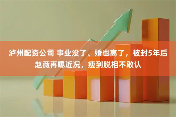 泸州配资公司 事业没了、婚也离了，被封5年后赵薇再曝近况，瘦到脱相不敢认