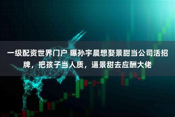 一级配资世界门户 曝孙宇晨想娶景甜当公司活招牌，把孩子当人质，逼景甜去应酬大佬